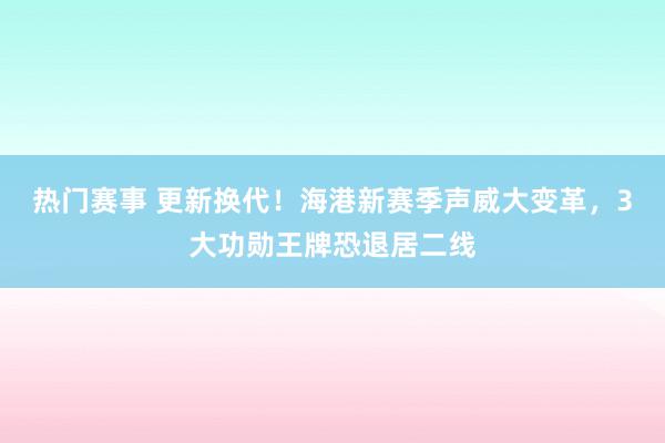 热门赛事 更新换代！海港新赛季声威大变革，3大功勋王牌恐退居二线