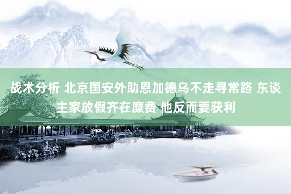 战术分析 北京国安外助恩加德乌不走寻常路 东谈主家放假齐在糜费 他反而要获利