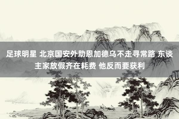 足球明星 北京国安外助恩加德乌不走寻常路 东谈主家放假齐在耗费 他反而要获利