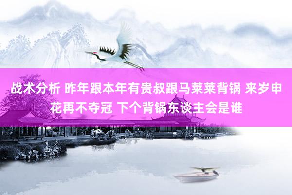 战术分析 昨年跟本年有贵叔跟马莱莱背锅 来岁申花再不夺冠 下个背锅东谈主会是谁