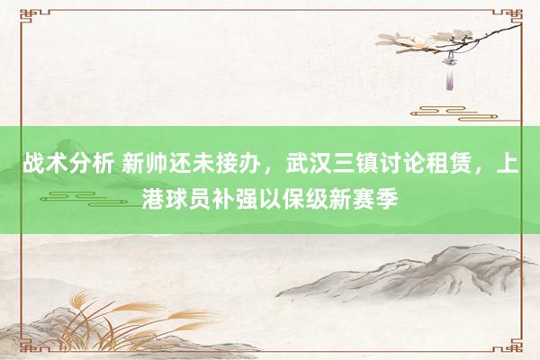 战术分析 新帅还未接办，武汉三镇讨论租赁，上港球员补强以保级新赛季